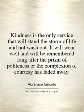 Kindness is the only service that will stand the storm of life and not wash out. It will wear well and will be remembered long after the prism of politeness or the complexion of courtesy has faded away Picture Quote #1
