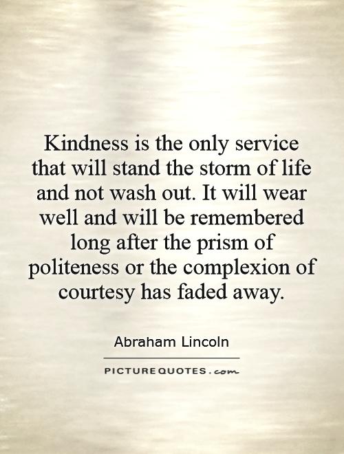 Kindness is the only service that will stand the storm of life and not wash out. It will wear well and will be remembered long after the prism of politeness or the complexion of courtesy has faded away Picture Quote #1