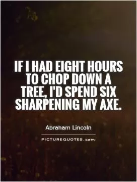 If I had eight hours to chop down a tree, I'd spend six sharpening my axe Picture Quote #1