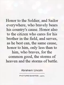 Honor to the Soldier, and Sailor everywhere, who bravely bears his country's cause. Honor also to the citizen who cares for his brother in the field, and serves, as he best can, the same cause, honor to him, only less than to him, who braves, for the common good, the storms of heaven and the storms of battle Picture Quote #1