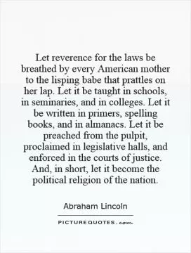 Let reverence for the laws be breathed by every American mother to the lisping babe that prattles on her lap. Let it be taught in schools, in seminaries, and in colleges. Let it be written in primers, spelling books, and in almanacs. Let it be preached from the pulpit, proclaimed in legislative halls, and enforced in the courts of justice. And, in short, let it become the political religion of the nation Picture Quote #1