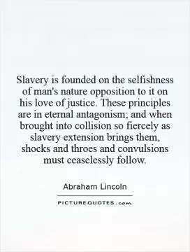 Slavery is founded on the selfishness of man's nature   opposition to it on his love of justice. These principles are in eternal antagonism; and when brought into collision so fiercely as slavery extension brings them, shocks and throes and convulsions must ceaselessly follow Picture Quote #1