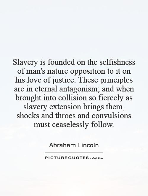 Slavery is founded on the selfishness of man's nature   opposition to it on his love of justice. These principles are in eternal antagonism; and when brought into collision so fiercely as slavery extension brings them, shocks and throes and convulsions must ceaselessly follow Picture Quote #1
