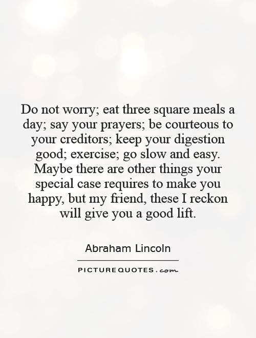 Do not worry; eat three square meals a day; say your prayers; be courteous to your creditors; keep your digestion good; exercise; go slow and easy. Maybe there are other things your special case requires to make you happy, but my friend, these I reckon will give you a good lift Picture Quote #1