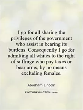 I go for all sharing the privileges of the government who assist in bearing its burdens. Consequently I go for admitting all whites to the right of suffrage who pay taxes or bear arms, by no means excluding females Picture Quote #1