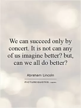 We can succeed only by concert. It is not can any of us imagine better? but, can we all do better? Picture Quote #1