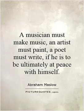 A musician must make music, an artist must paint, a poet must write, if he is to be ultimately at peace with himself Picture Quote #1