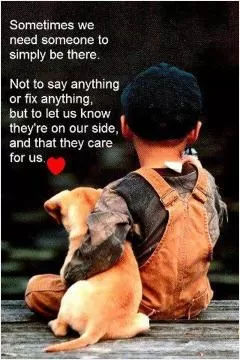Sometimes we need someone to simply be there. Not to say anything or fix anything, but to let us know they're on our side, and that they care for us Picture Quote #1