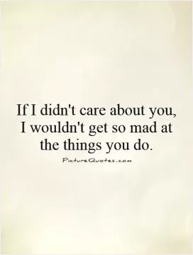 If I didn't care about you, I wouldn't get so mad at the things you do Picture Quote #1