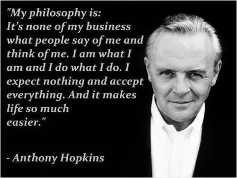 My philosophy is: It's none of my business what people say of me and think of me. I am what I am and I do what I do. I expect nothing and accept everything. And it makes life so much easier Picture Quote #1