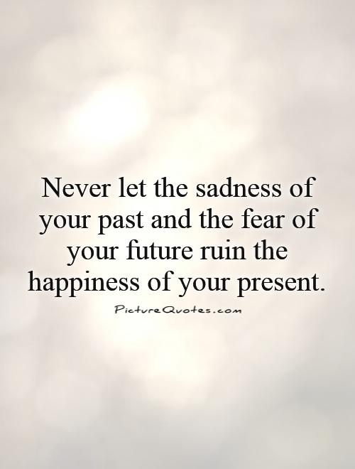 Never let the sadness of your past and the fear of your future ruin the happiness of your present Picture Quote #1