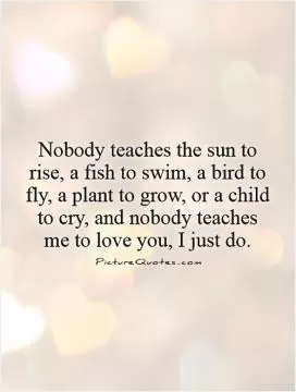 Nobody teaches the sun to rise, a fish to swim, a bird to fly, a plant to grow, or a child to cry, and nobody teaches me to love you, I just do Picture Quote #1