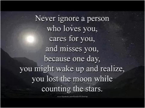Never ignore a person who loves you, cares for you, and misses you. Because one day you might wake up and realize you lost the moon while counting the stars Picture Quote #1