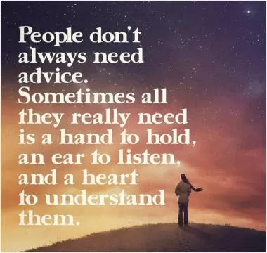 People don't always need advice. Sometimes all they really need is a hand to hold, an ear to listen, and a heart to understand Picture Quote #1