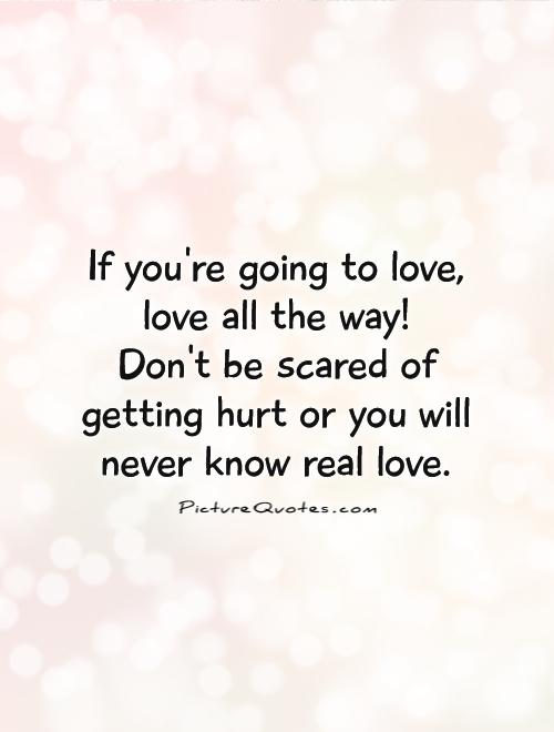 If you're going to love, love all the way!  Don't be scared of getting hurt or you will never know real love Picture Quote #1