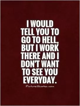 I would tell you to go to hell, but I work there and I don't want to see you everyday Picture Quote #1
