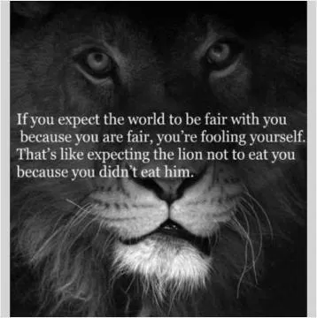 If you expect the world to be fair with you because you are fair, you're fooling yourself. That's like expecting the lion not to eat you because you didn't eat him Picture Quote #1