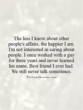 The less I know about other people's affairs, the happier I am. I'm not interested in caring about people. I once worked with a guy for three years and never learned his name. Best friend I ever had. We still never talk sometimes Picture Quote #1