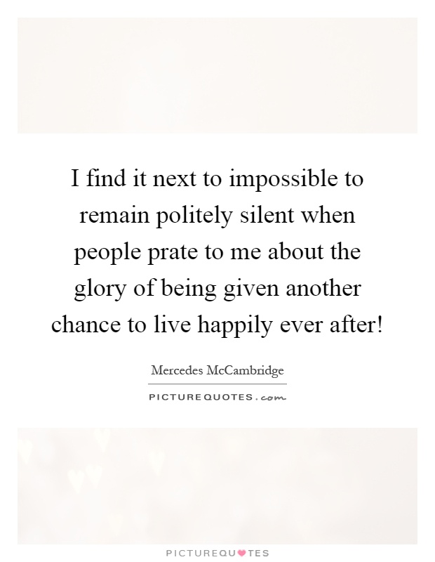 I find it next to impossible to remain politely silent when people prate to me about the glory of being given another chance to live happily ever after! Picture Quote #1