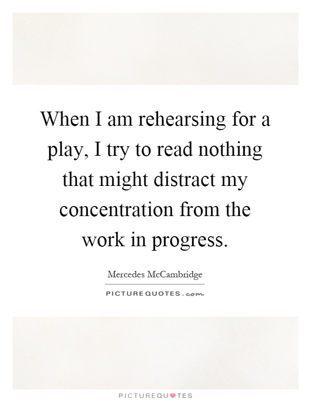 When I am rehearsing for a play, I try to read nothing that might distract my concentration from the work in progress Picture Quote #1