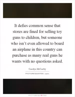 It defies common sense that stores are fined for selling toy guns to children, but someone who isn’t even allowed to board an airplane in this country can purchase as many real guns he wants with no questions asked Picture Quote #1
