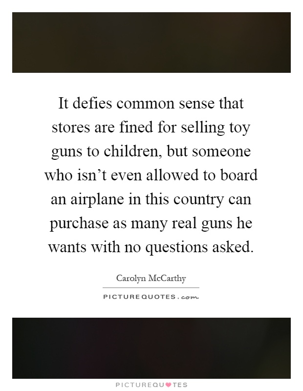 It defies common sense that stores are fined for selling toy guns to children, but someone who isn't even allowed to board an airplane in this country can purchase as many real guns he wants with no questions asked Picture Quote #1