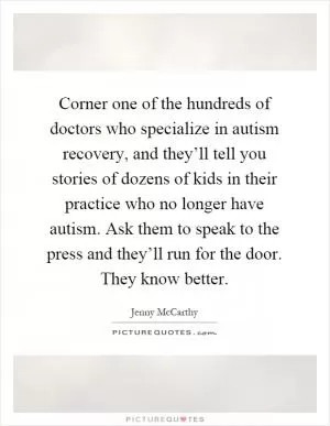 Corner one of the hundreds of doctors who specialize in autism recovery, and they’ll tell you stories of dozens of kids in their practice who no longer have autism. Ask them to speak to the press and they’ll run for the door. They know better Picture Quote #1