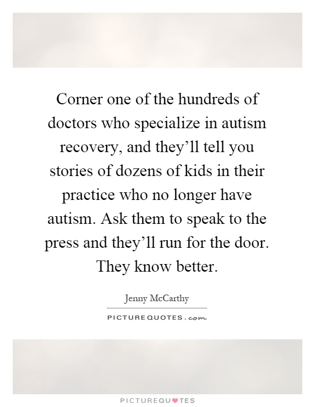Corner one of the hundreds of doctors who specialize in autism recovery, and they'll tell you stories of dozens of kids in their practice who no longer have autism. Ask them to speak to the press and they'll run for the door. They know better Picture Quote #1