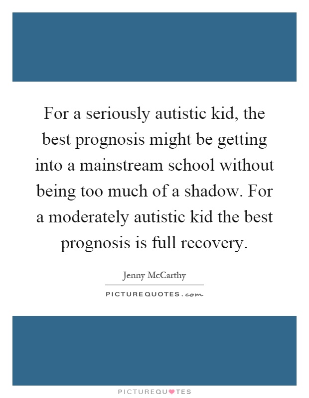 For a seriously autistic kid, the best prognosis might be getting into a mainstream school without being too much of a shadow. For a moderately autistic kid the best prognosis is full recovery Picture Quote #1