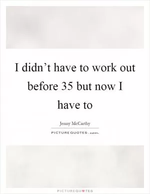 I didn’t have to work out before 35 but now I have to Picture Quote #1