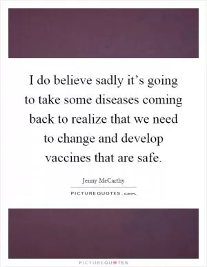 I do believe sadly it’s going to take some diseases coming back to realize that we need to change and develop vaccines that are safe Picture Quote #1