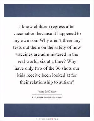 I know children regress after vaccination because it happened to my own son. Why aren’t there any tests out there on the safety of how vaccines are administered in the real world, six at a time? Why have only two of the 36 shots our kids receive been looked at for their relationship to autism? Picture Quote #1