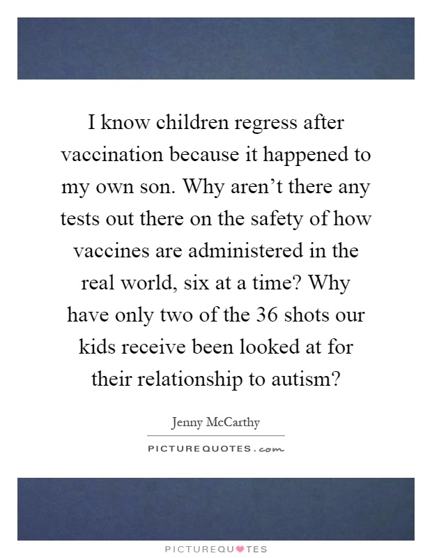 I know children regress after vaccination because it happened to my own son. Why aren't there any tests out there on the safety of how vaccines are administered in the real world, six at a time? Why have only two of the 36 shots our kids receive been looked at for their relationship to autism? Picture Quote #1