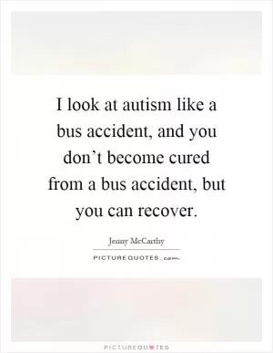 I look at autism like a bus accident, and you don’t become cured from a bus accident, but you can recover Picture Quote #1