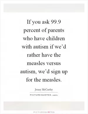 If you ask 99.9 percent of parents who have children with autism if we’d rather have the measles versus autism, we’d sign up for the measles Picture Quote #1