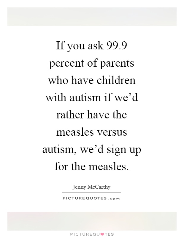 If you ask 99.9 percent of parents who have children with autism if we'd rather have the measles versus autism, we'd sign up for the measles Picture Quote #1