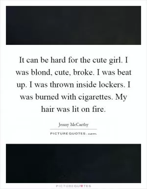 It can be hard for the cute girl. I was blond, cute, broke. I was beat up. I was thrown inside lockers. I was burned with cigarettes. My hair was lit on fire Picture Quote #1