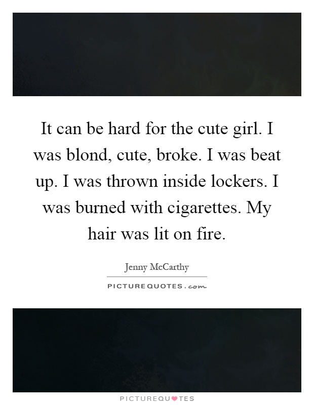 It can be hard for the cute girl. I was blond, cute, broke. I was beat up. I was thrown inside lockers. I was burned with cigarettes. My hair was lit on fire Picture Quote #1