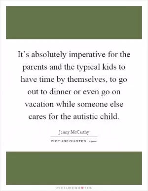 It’s absolutely imperative for the parents and the typical kids to have time by themselves, to go out to dinner or even go on vacation while someone else cares for the autistic child Picture Quote #1