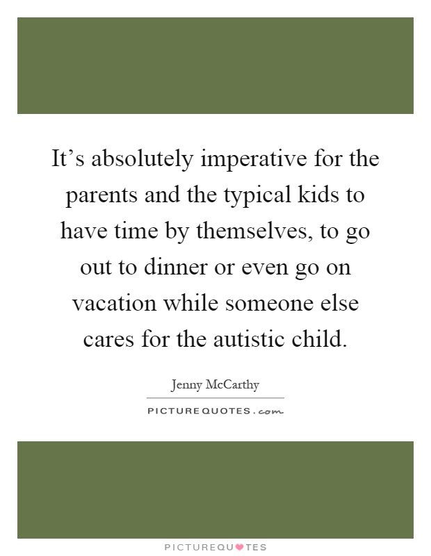 It's absolutely imperative for the parents and the typical kids to have time by themselves, to go out to dinner or even go on vacation while someone else cares for the autistic child Picture Quote #1
