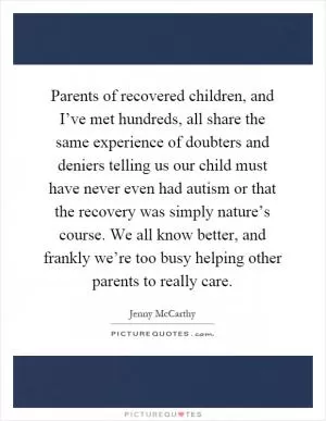 Parents of recovered children, and I’ve met hundreds, all share the same experience of doubters and deniers telling us our child must have never even had autism or that the recovery was simply nature’s course. We all know better, and frankly we’re too busy helping other parents to really care Picture Quote #1