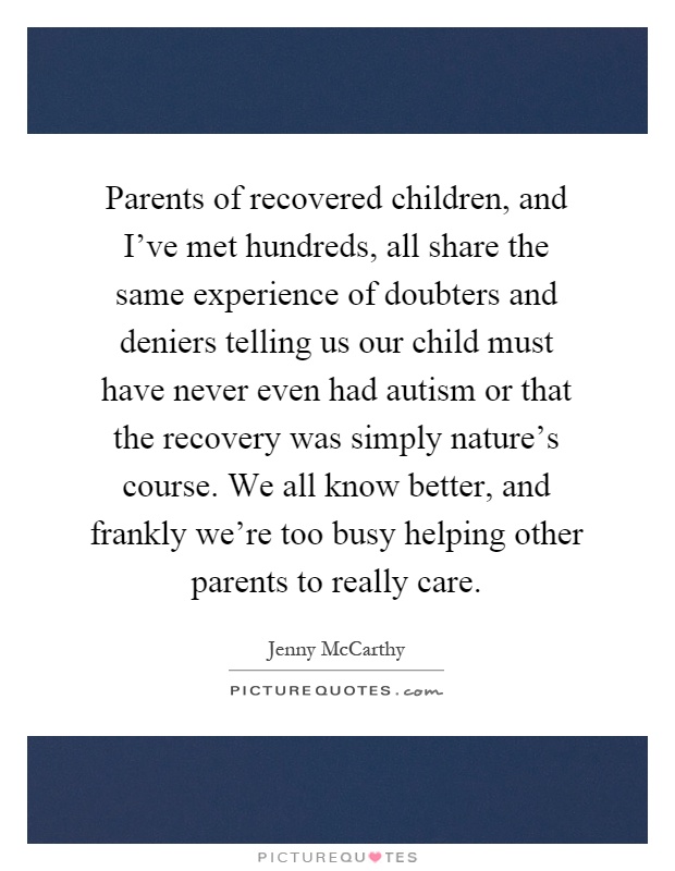 Parents of recovered children, and I've met hundreds, all share the same experience of doubters and deniers telling us our child must have never even had autism or that the recovery was simply nature's course. We all know better, and frankly we're too busy helping other parents to really care Picture Quote #1