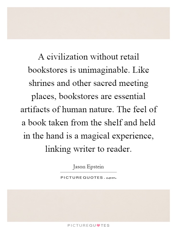 A civilization without retail bookstores is unimaginable. Like shrines and other sacred meeting places, bookstores are essential artifacts of human nature. The feel of a book taken from the shelf and held in the hand is a magical experience, linking writer to reader Picture Quote #1