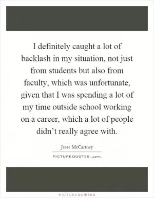 I definitely caught a lot of backlash in my situation, not just from students but also from faculty, which was unfortunate, given that I was spending a lot of my time outside school working on a career, which a lot of people didn’t really agree with Picture Quote #1