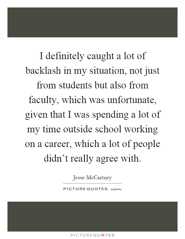 I definitely caught a lot of backlash in my situation, not just from students but also from faculty, which was unfortunate, given that I was spending a lot of my time outside school working on a career, which a lot of people didn't really agree with Picture Quote #1