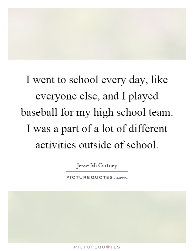 I went to school every day, like everyone else, and I played baseball for my high school team. I was a part of a lot of different activities outside of school Picture Quote #1