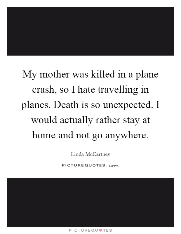 My mother was killed in a plane crash, so I hate travelling in planes. Death is so unexpected. I would actually rather stay at home and not go anywhere Picture Quote #1