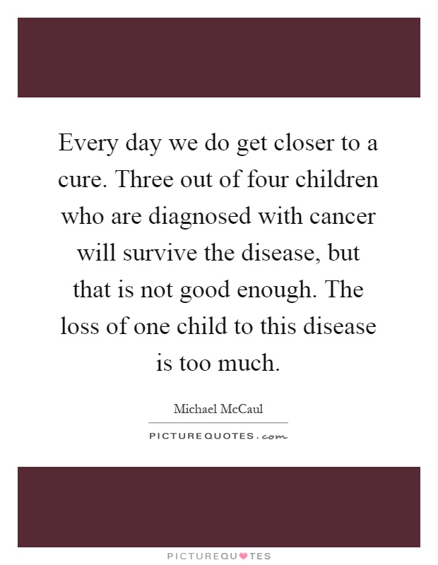 Every day we do get closer to a cure. Three out of four children who are diagnosed with cancer will survive the disease, but that is not good enough. The loss of one child to this disease is too much Picture Quote #1