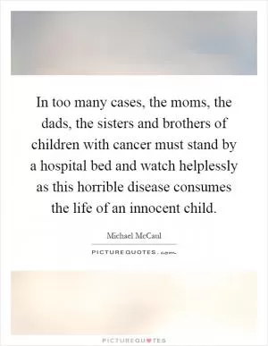 In too many cases, the moms, the dads, the sisters and brothers of children with cancer must stand by a hospital bed and watch helplessly as this horrible disease consumes the life of an innocent child Picture Quote #1