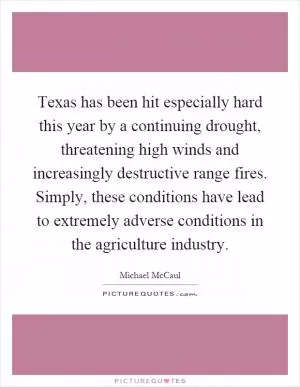 Texas has been hit especially hard this year by a continuing drought, threatening high winds and increasingly destructive range fires. Simply, these conditions have lead to extremely adverse conditions in the agriculture industry Picture Quote #1